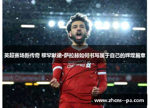 英超赛场新传奇 穆罕默德·萨拉赫如何书写属于自己的辉煌篇章