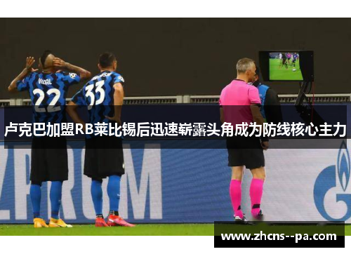卢克巴加盟RB莱比锡后迅速崭露头角成为防线核心主力 卢克巴加盟RB莱比锡后迅速崭露头角成为防线核心主力