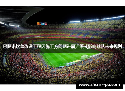 巴萨诺坎普改造工程因施工方问题进展迟缓或影响球队未来规划