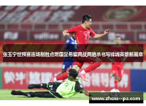 张玉宁世预赛连场制胜点燃国足希望两战两绝杀书写锋线英雄新篇章 张玉宁世预赛连场制胜点燃国足希望两战两绝杀书写锋线英雄新篇章