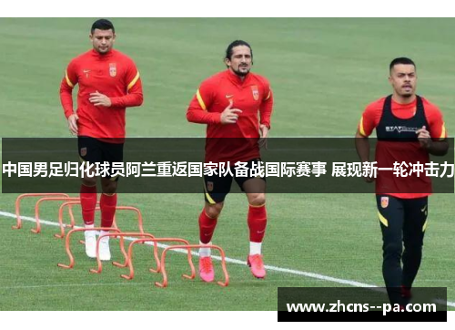 中国男足归化球员阿兰重返国家队备战国际赛事 展现新一轮冲击力