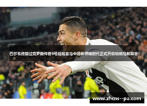 巴尔韦德接过克罗斯传奇8号战袍皇马中场新领袖时代正式开启伯纳乌新篇章
