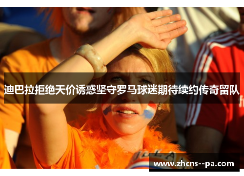 迪巴拉拒绝天价诱惑坚守罗马球迷期待续约传奇留队 迪巴拉拒绝天价诱惑坚守罗马球迷期待续约传奇留队